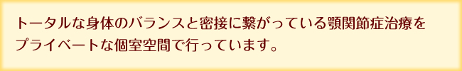 トータルな身体のバランスと密接に繋がっている顎関節症治療をプライベートな個室空間で行っています。